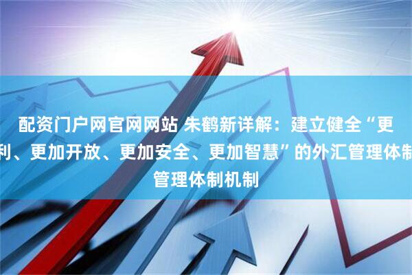 配资门户网官网网站 朱鹤新详解：建立健全“更加便利、更加开放、更加安全、更加智慧”的外汇管理体制机制