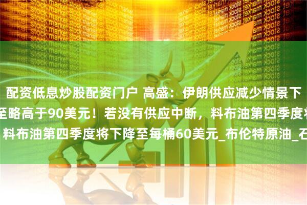 配资低息炒股配资门户 高盛：伊朗供应减少情景下，预计布油有机会飙升至略高于90美元！若没有供应中断，料布油第四季度将下降至每桶60美元_布伦特原油_石油_价格