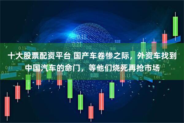 十大股票配资平台 国产车卷惨之际，外资车找到中国汽车的命门，等他们烧死再抢市场