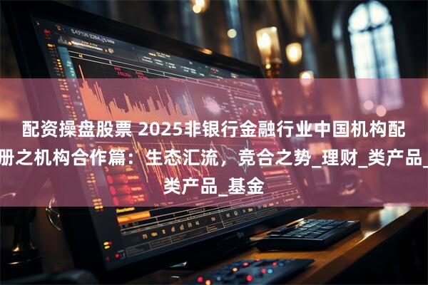 配资操盘股票 2025非银行金融行业中国机构配置手册之机构合作篇：生态汇流，竞合之势_理财_类产品_基金