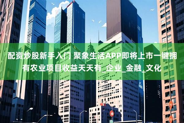 配资炒股新手入门 聚象生活APP即将上市一键拥有农业项目收益天天有_企业_金融_文化
