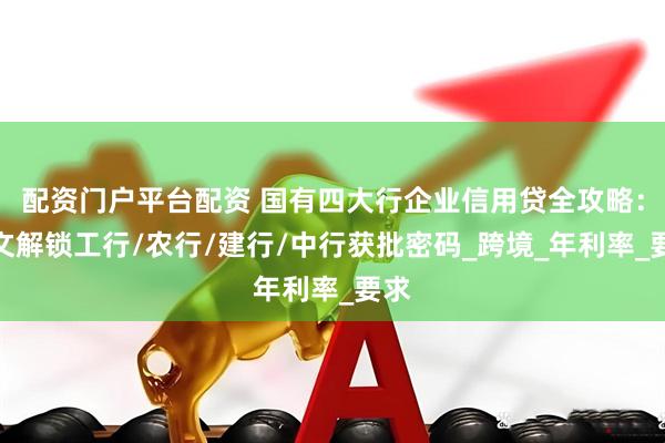 配资门户平台配资 国有四大行企业信用贷全攻略：一文解锁工行/农行/建行/中行获批密码_跨境_年利率_要求
