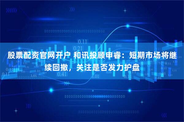 股票配资官网开户 和讯投顾申睿：短期市场将继续回撤，关注是否发力护盘