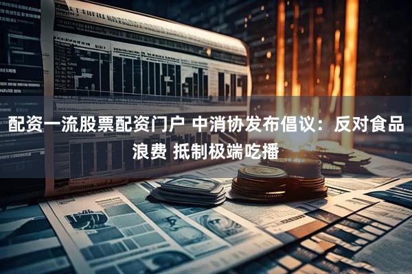 配资一流股票配资门户 中消协发布倡议：反对食品浪费 抵制极端吃播