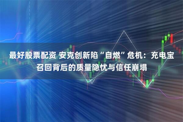 最好股票配资 安克创新陷“自燃”危机：充电宝召回背后的质量隐忧与信任崩塌