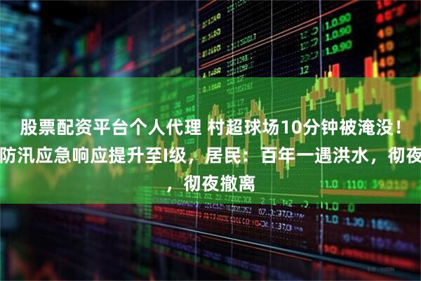 股票配资平台个人代理 村超球场10分钟被淹没！榕江防汛应急响应提升至I级，居民：百年一遇洪水，彻夜撤离