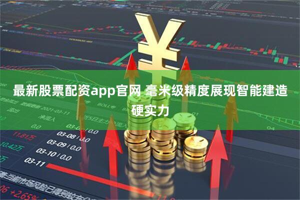 最新股票配资app官网 毫米级精度展现智能建造硬实力