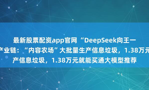 最新股票配资app官网 “DeepSeek向王一博道歉”揭示AI污染产业链：“内容农场”大批量生产信息垃圾，1.38万元就能买通大模型推荐
