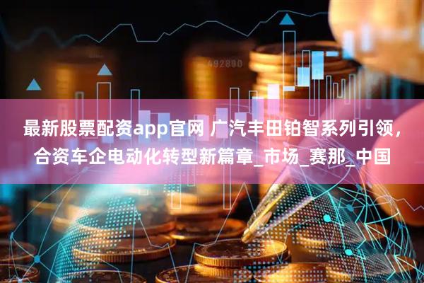 最新股票配资app官网 广汽丰田铂智系列引领，合资车企电动化转型新篇章_市场_赛那_中国