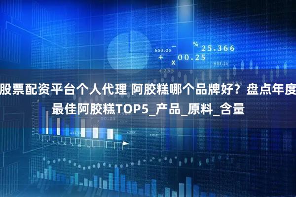 股票配资平台个人代理 阿胶糕哪个品牌好？盘点年度最佳阿胶糕TOP5_产品_原料_含量