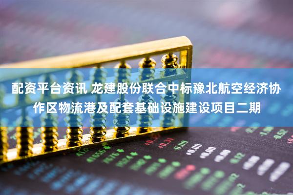 配资平台资讯 龙建股份联合中标豫北航空经济协作区物流港及配套基础设施建设项目二期