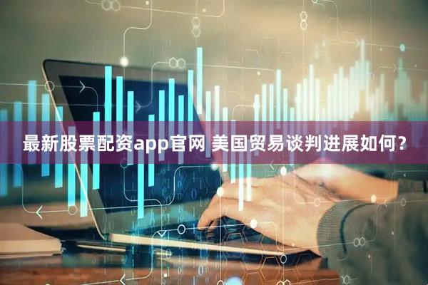 最新股票配资app官网 美国贸易谈判进展如何？