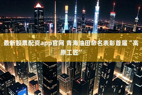 最新股票配资app官网 青海油田命名表彰首届“高原工匠”