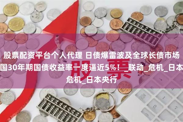 股票配资平台个人代理 日债爆雷波及全球长债市场，美国30年期国债收益率一度逼近5%！_联动_危机_日本央行