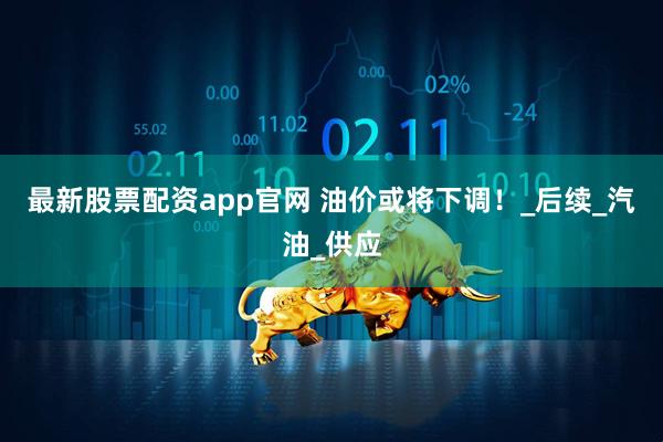 最新股票配资app官网 油价或将下调！_后续_汽油_供应