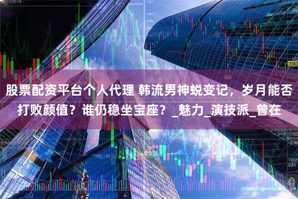 股票配资平台个人代理 韩流男神蜕变记，岁月能否打败颜值？谁仍稳坐宝座？_魅力_演技派_曾在