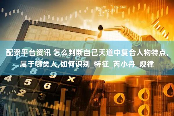 配资平台资讯 怎么判断自己天道中复合人物特点,属于哪类人,如何识别_特征_芮小丹_规律