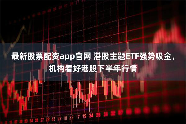 最新股票配资app官网 港股主题ETF强势吸金，机构看好港股下半年行情