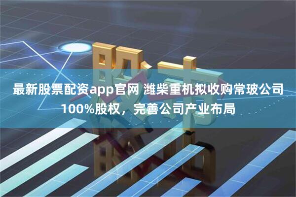 最新股票配资app官网 潍柴重机拟收购常玻公司100%股权，完善公司产业布局