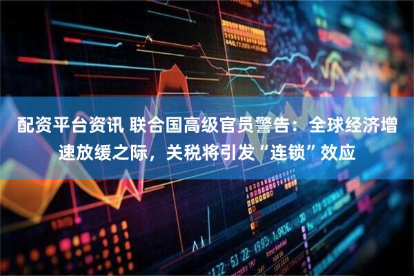 配资平台资讯 联合国高级官员警告：全球经济增速放缓之际，关税将引发“连锁”效应