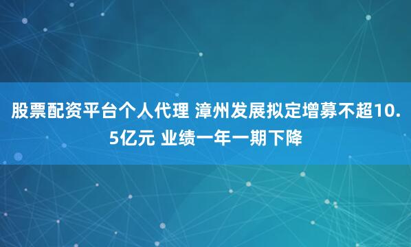股票配资平台个人代理 漳州发展拟定增募不超10.5亿元 业绩一年一期下降