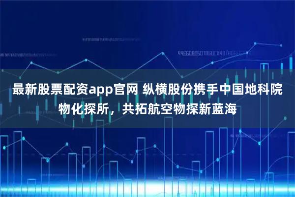 最新股票配资app官网 纵横股份携手中国地科院物化探所，共拓航空物探新蓝海