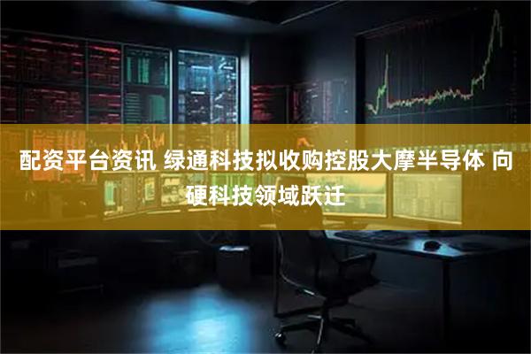 配资平台资讯 绿通科技拟收购控股大摩半导体 向硬科技领域跃迁